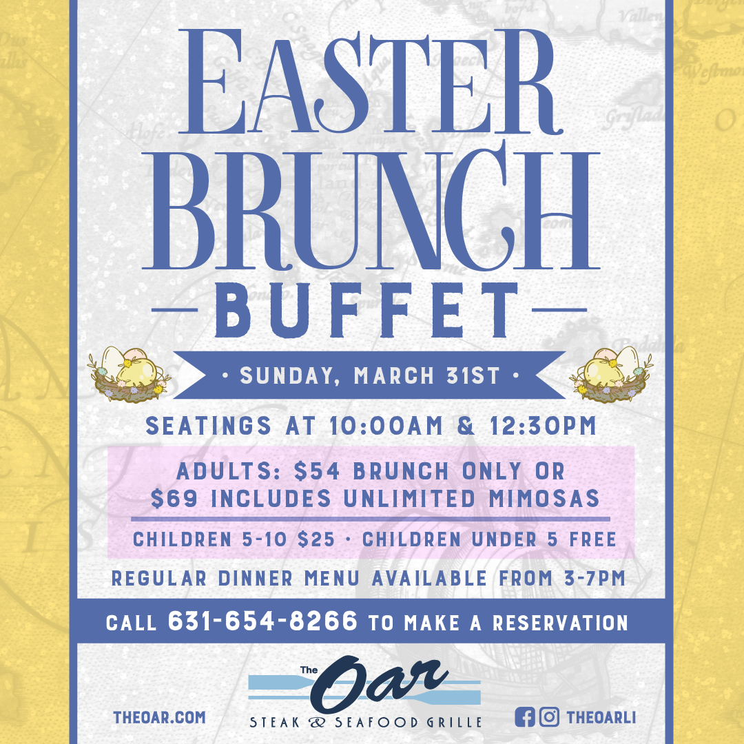 Join us at The Oar March 31st, Easter Sunday for an amazing Easter Brunch Buffet! Seating will be available at 10 am & 12:30 pm! Adults brunch, $54, or $69 for unlimited mimosas! Children 5-10 $25, children under 5 are free! Call 631-654-8266 to make a reservation!
