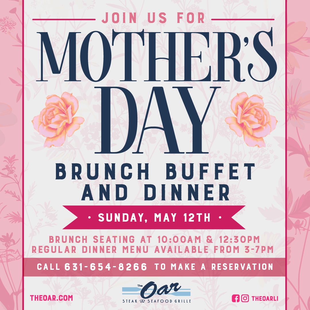 JOIN US FOR MOTHERS DAY BRUNCH BUFFET AND DINNER • SUNDAY, MAY 12TH BRUNCH SEATING AT 10:00AM & 12:30PM REGULAR DINNER MENU AVAILABLE FROM 3-7PM CALL 631-654-8266 TO MAKE A RESERVATION Bar THEOAR.COM